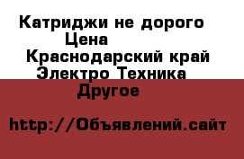 Катриджи не дорого › Цена ­ 5 000 - Краснодарский край Электро-Техника » Другое   